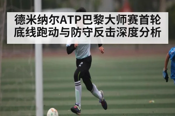 德米纳尔ATP巴黎大师赛首轮底线跑动与防守反击深度分析 - kaiyun