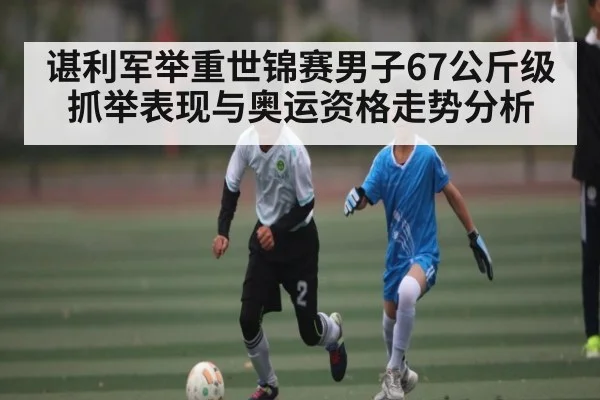 谌利军举重世锦赛男子67公斤级抓举表现与奥运资格走势分析 - kaiyun